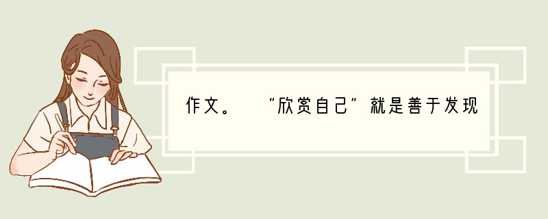 作文。 “欣赏自己”就是善于发现自己的闪光点,为自己感动,为自己喝彩,使自己的